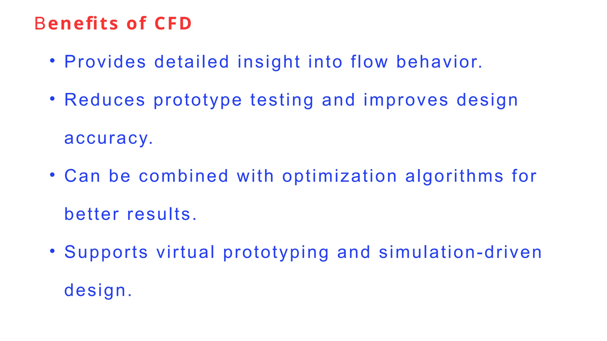 Benefits of CFD
• Provides detailed insight into flow behavior.
• Reduces prototype testing and improves design
accuracy.
• Can be combined with optimization algorithms for
better results.
• Supports virtual prototyping and simulation-driven
design.
 