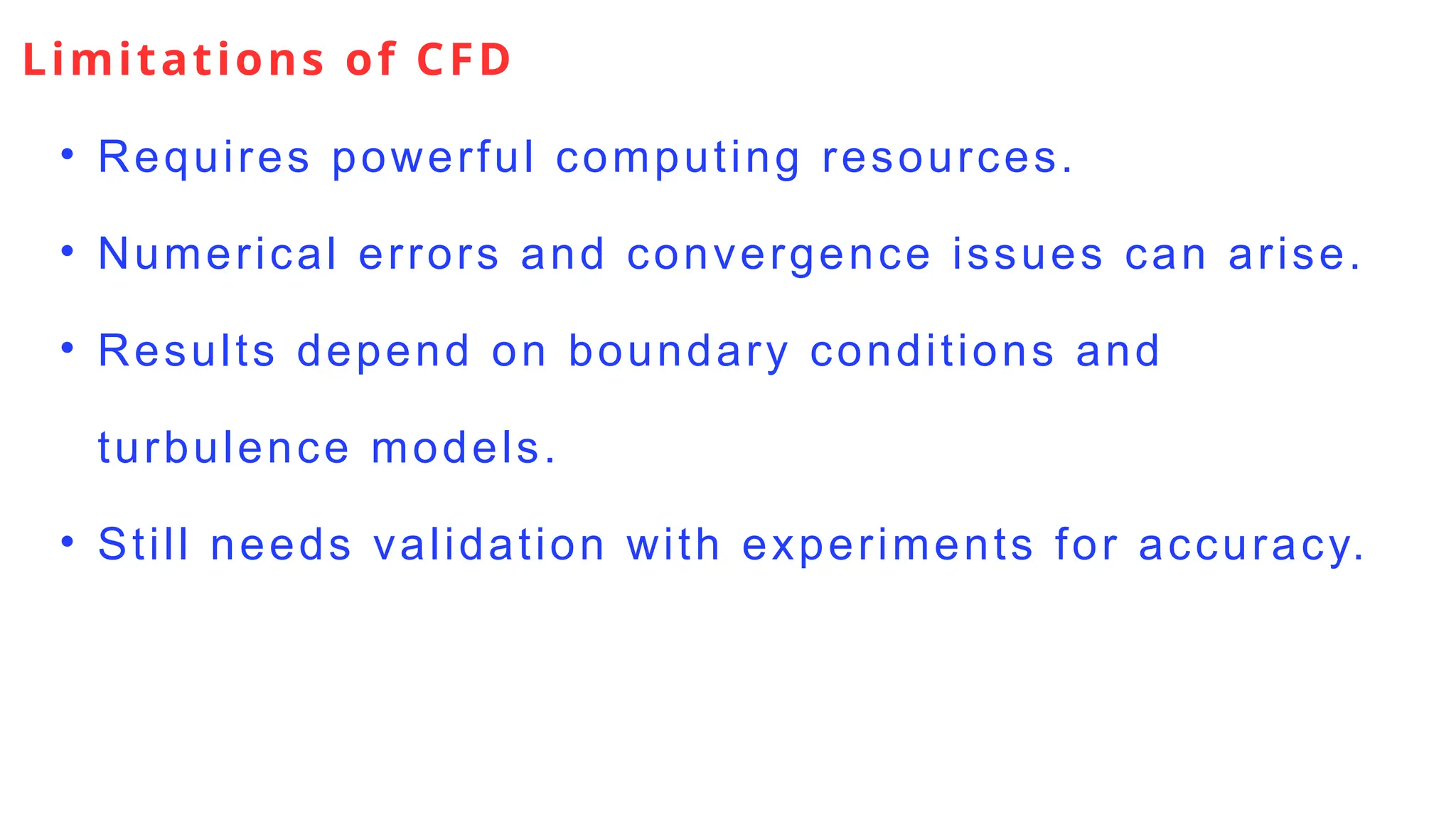 Limitations of CFD
• Requires powerful computing resources.
• Numerical errors and convergence issues can arise.
• Results depend on boundary conditions and
turbulence models.
• Still needs validation with experiments for accuracy.
 