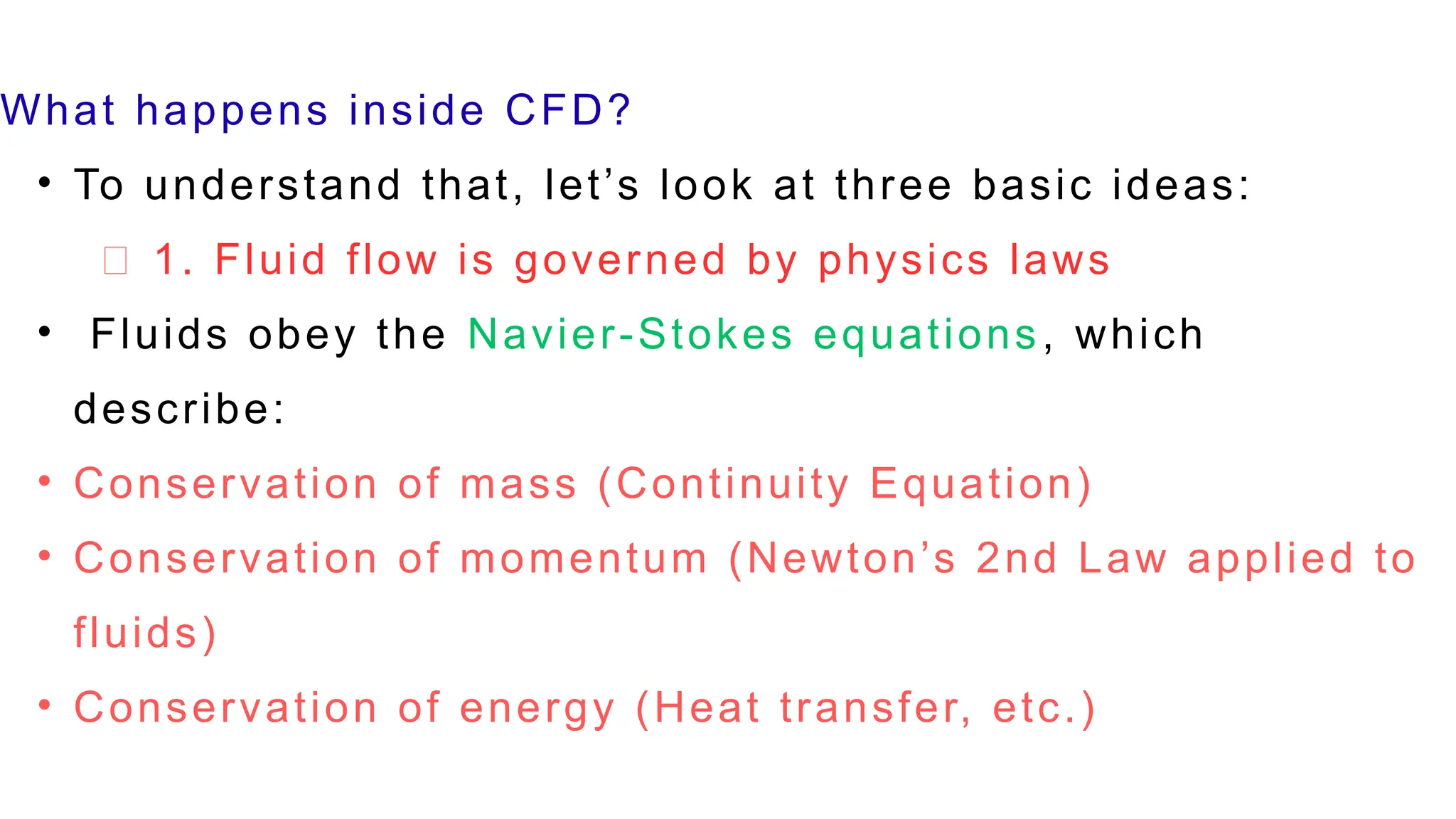 What happens inside CFD?
• To understand that, let’s look at three basic ideas:
🔹 1. Fluid flow is governed by physics laws
• Fluids obey the Navier-Stokes equations, which
describe:
• Conservation of mass (Continuity Equation)
• Conservation of momentum (Newton’s 2nd Law applied to
fluids)
• Conservation of energy (Heat transfer, etc.)
 