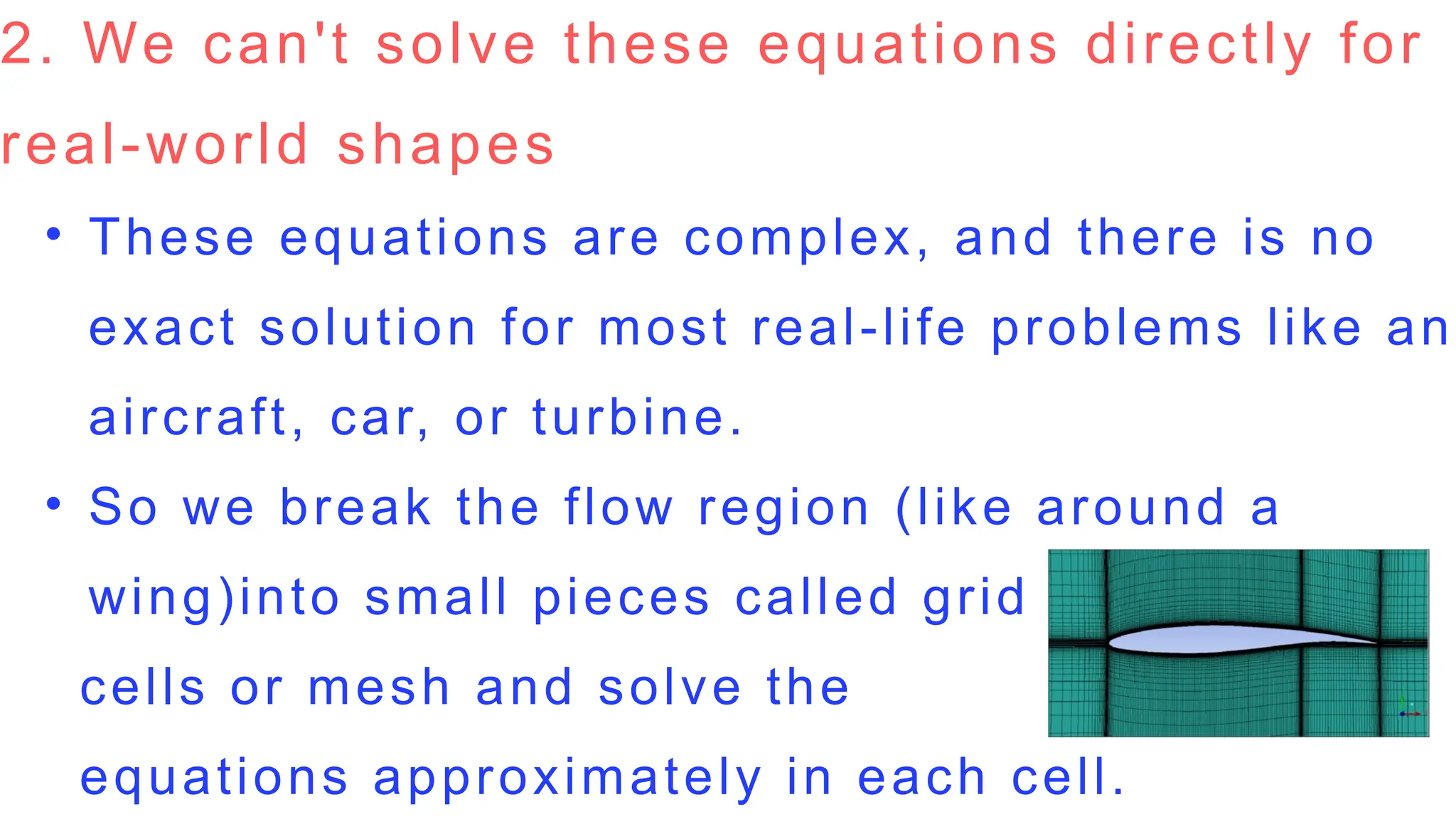 2. We can't solve these equations directly for
real-world shapes
• These equations are complex, and there is no
exact solution for most real-life problems like an
aircraft, car, or turbine.
• So we break the flow region (like around a
wing)into small pieces called grid
cells or mesh and solve the
equations approximately in each cell.
 