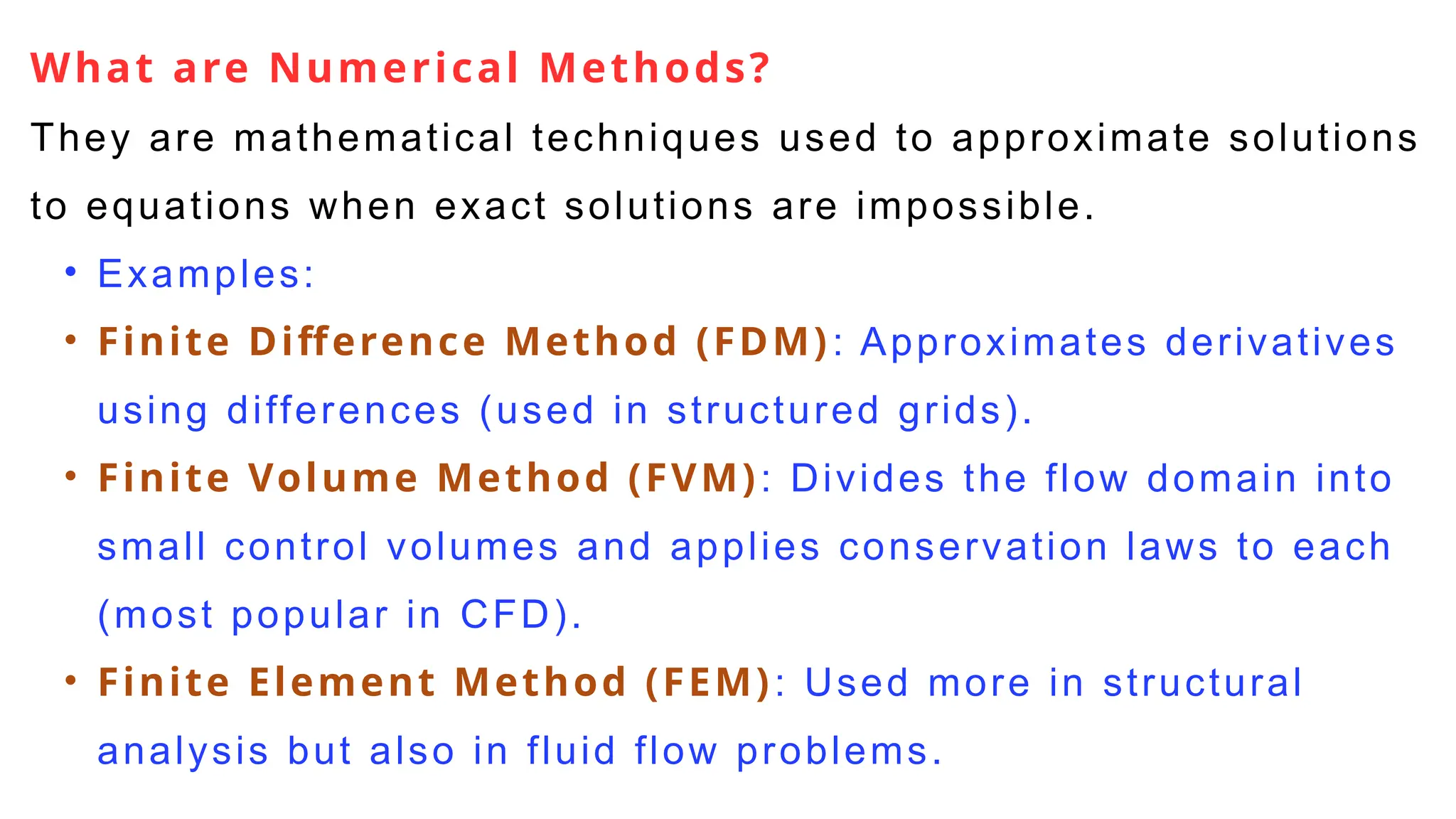 What are Numerical Methods?
They are mathematical techniques used to approximate solutions
to equations when exact solutions are impossible.
• Examples:
• Finite Difference Method (FDM): Approximates derivatives
using differences (used in structured grids).
• Finite Volume Method (FVM): Divides the flow domain into
small control volumes and applies conservation laws to each
(most popular in CFD).
• Finite Element Method (FEM): Used more in structural
analysis but also in fluid flow problems.
 