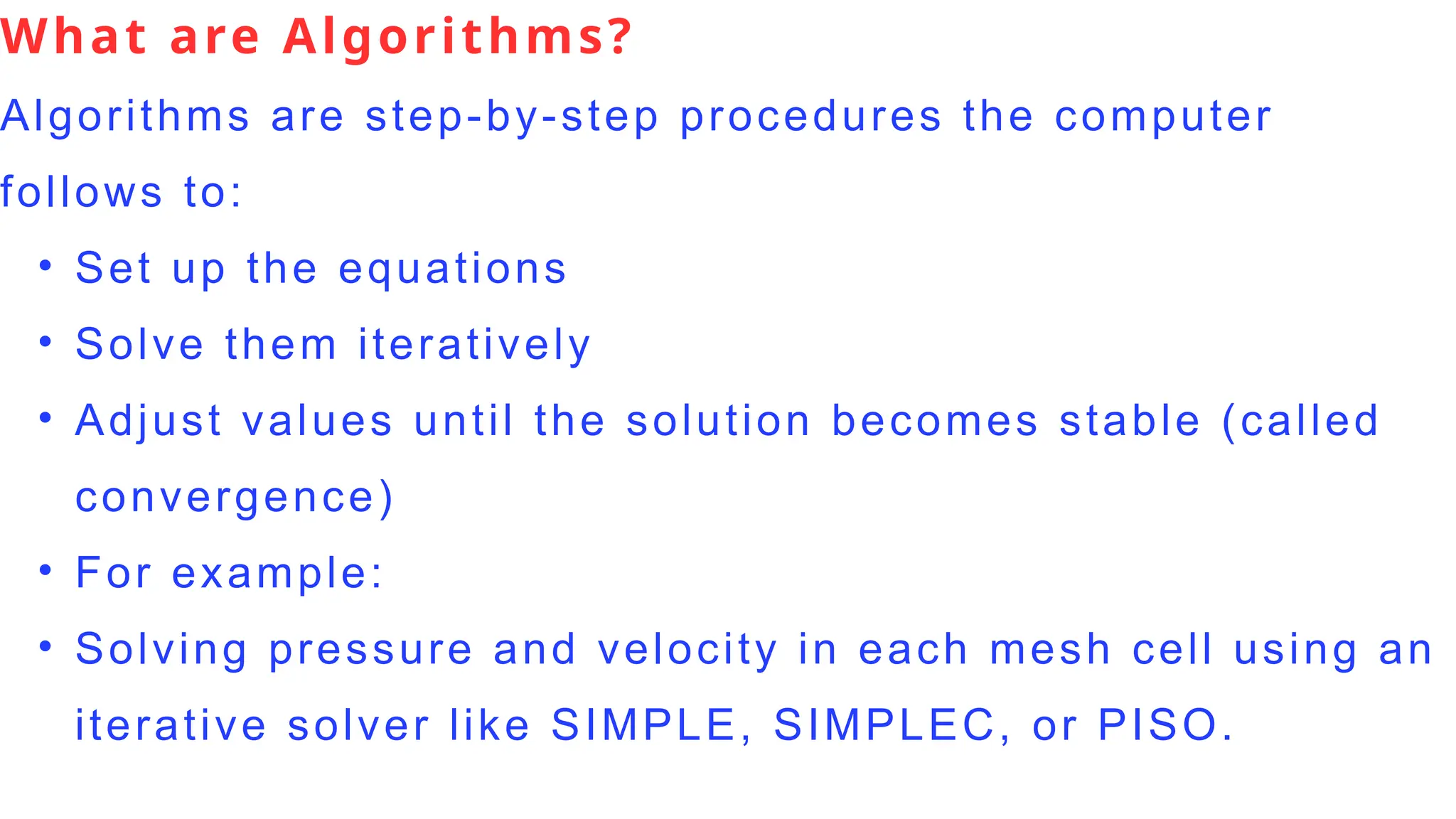 What are Algorithms?
Algorithms are step-by-step procedures the computer
follows to:
• Set up the equations
• Solve them iteratively
• Adjust values until the solution becomes stable (called
convergence)
• For example:
• Solving pressure and velocity in each mesh cell using an
iterative solver like SIMPLE, SIMPLEC, or PISO.
 