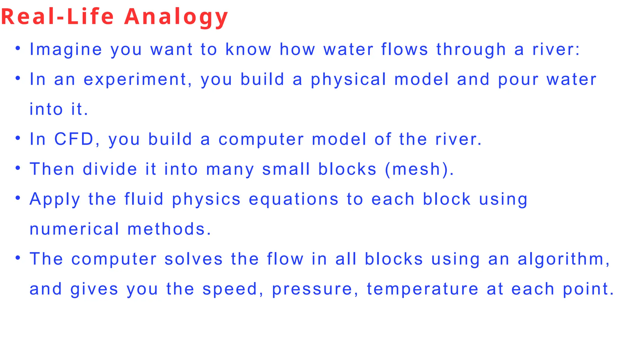Real-Life Analogy
• Imagine you want to know how water flows through a river:
• In an experiment, you build a physical model and pour water
into it.
• In CFD, you build a computer model of the river.
• Then divide it into many small blocks (mesh).
• Apply the fluid physics equations to each block using
numerical methods.
• The computer solves the flow in all blocks using an algorithm,
and gives you the speed, pressure, temperature at each point.
 