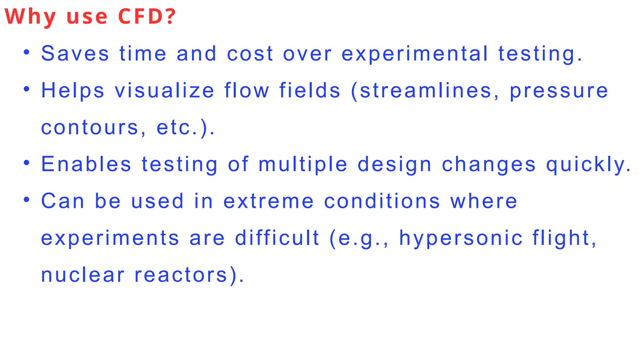 Why use CFD?
• Saves time and cost over experimental testing.
• Helps visualize flow fields (streamlines, pressure
contours, etc.).
• Enables testing of multiple design changes quickly.
• Can be used in extreme conditions where
experiments are difficult (e.g., hypersonic flight,
nuclear reactors).
 
