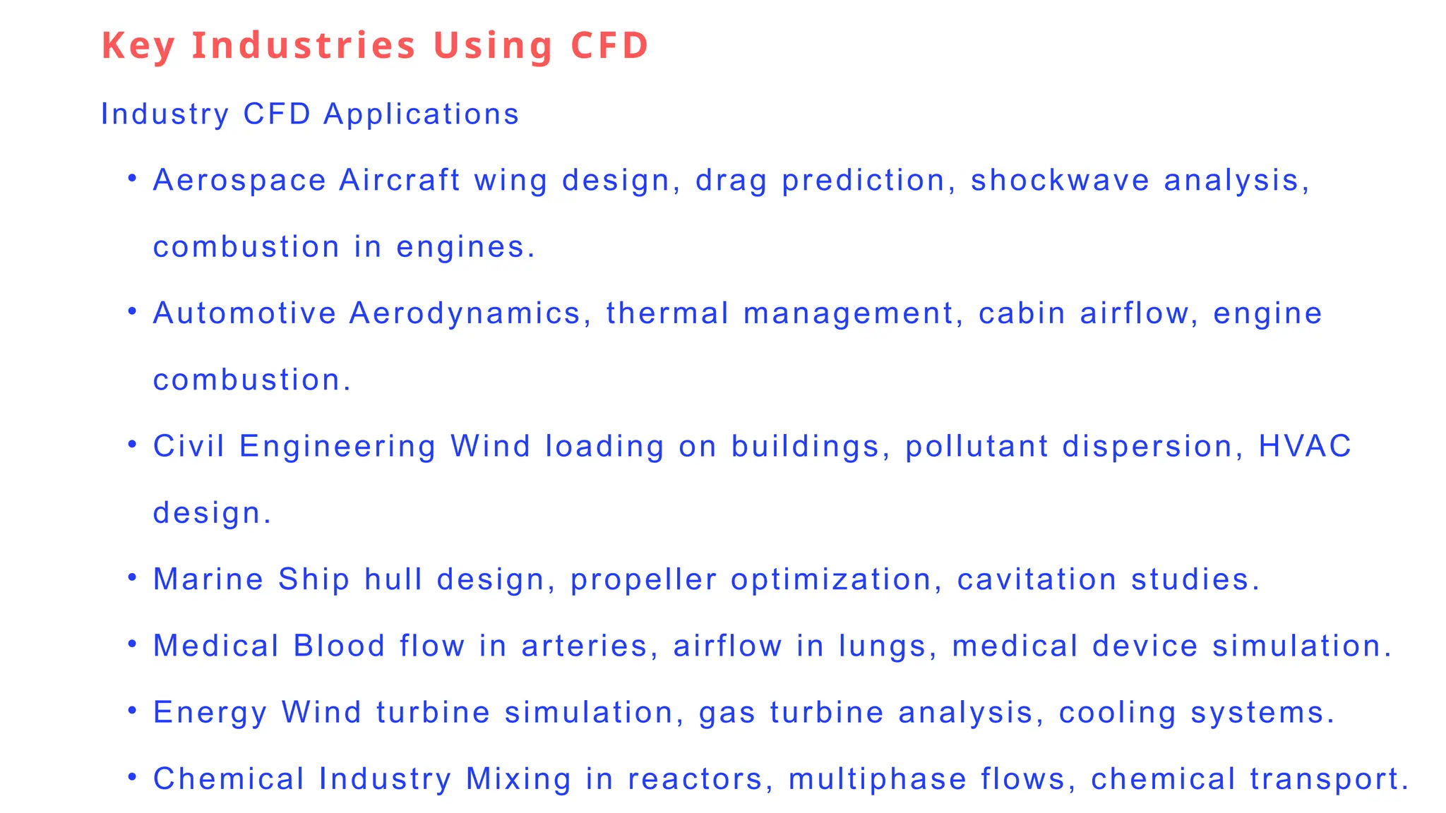 Key Industries Using CFD
Industry CFD Applications
• Aerospace Aircraft wing design, drag prediction, shockwave analysis,
combustion in engines.
• Automotive Aerodynamics, thermal management, cabin airflow, engine
combustion.
• Civil Engineering Wind loading on buildings, pollutant dispersion, HVAC
design.
• Marine Ship hull design, propeller optimization, cavitation studies.
• Medical Blood flow in arteries, airflow in lungs, medical device simulation.
• Energy Wind turbine simulation, gas turbine analysis, cooling systems.
• Chemical Industry Mixing in reactors, multiphase flows, chemical transport.
 