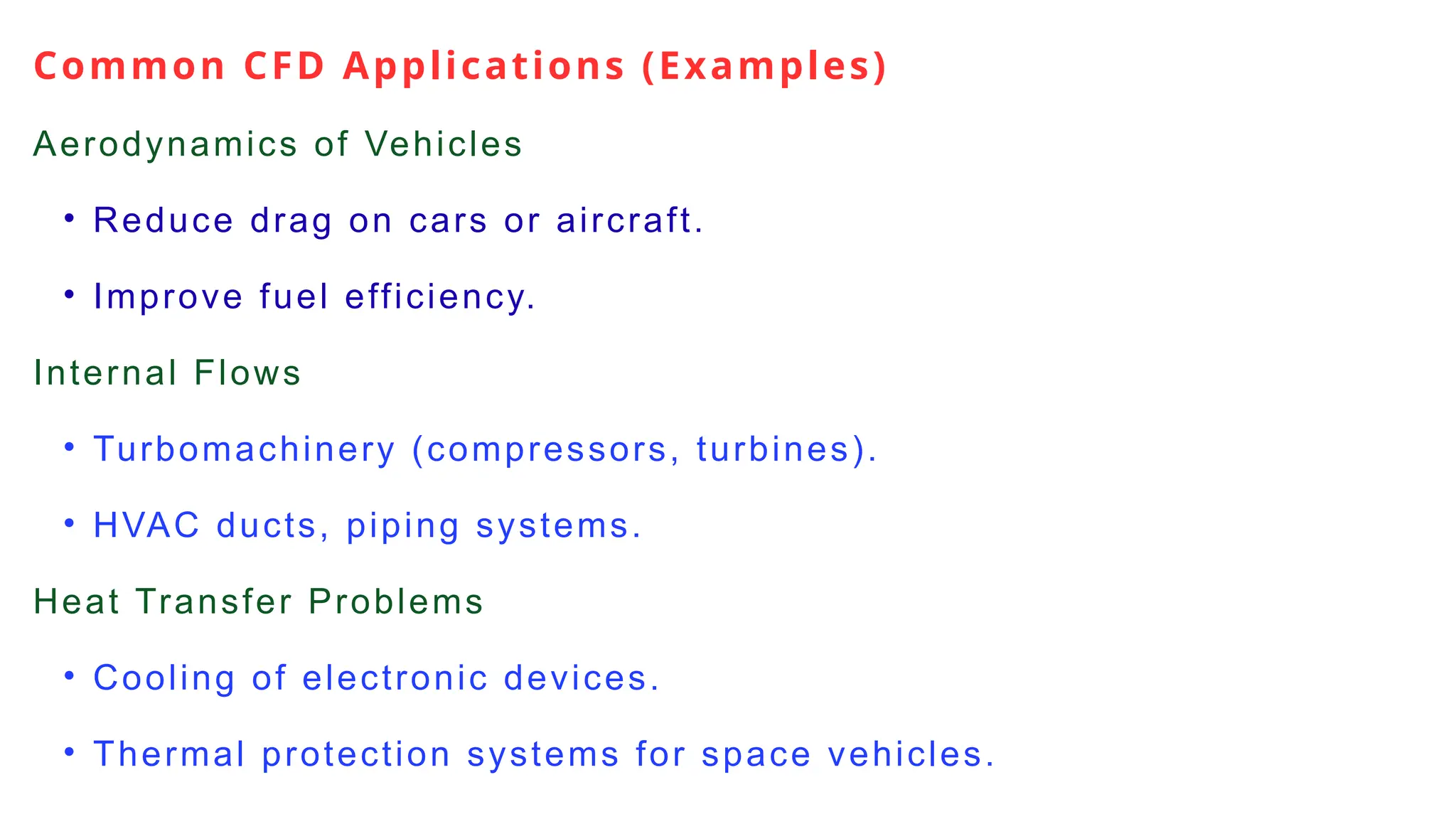 Common CFD Applications (Examples)
Aerodynamics of Vehicles
• Reduce drag on cars or aircraft.
• Improve fuel efficiency.
Internal Flows
• Turbomachinery (compressors, turbines).
• HVAC ducts, piping systems.
Heat Transfer Problems
• Cooling of electronic devices.
• Thermal protection systems for space vehicles.
 
