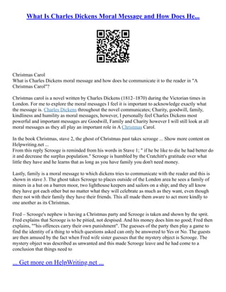 What Is Charles Dickens Moral Message and How Does He...
Christmas Carol
What is Charles Dickens moral message and how does he communicate it to the reader in "A
Christmas Carol"?
Christmas carol is a novel written by Charles Dickens (1812–1870) during the Victorian times in
London. For me to explore the moral messages I feel it is important to acknowledge exactly what
the message is. Charles Dickens throughout the novel communicates; Charity, goodwill, family,
kindliness and humility as moral messages, however, I personally feel Charles Dickens most
powerful and important messages are Goodwill, Family and Charity however I will still look at all
moral messages as they all play an important role in A Christmas Carol.
In the book Christmas, stave 2, the ghost of Christmas past takes scrooge ... Show more content on
Helpwriting.net ...
From this reply Scrooge is reminded from his words in Stave 1; " if he be like to die he had better do
it and decrease the surplus population." Scrooge is humbled by the Cratchitt's gratitude over what
little they have and he learns that as long as you have family you don't need money.
Lastly, family is a moral message to which dickens tries to communicate with the reader and this is
shown in stave 3. The ghost takes Scrooge to places outside of the London area he sees a family of
miners in a hut on a barren moor, two lighthouse keepers and sailors on a ship; and they all know
they have got each other but no matter what they will celebrate as much as they want, even though
there not with their family they have their friends. This all made them aware to act more kindly to
one another as its Christmas.
Fred – Scrooge's nephew is having a Christmas party and Scrooge is taken and shown by the sprit.
Fred explains that Scrooge is to be pitied, not despised. And his money does him no good; Fred then
explains, ""his offences carry their own punishment". The guesses of the party then play a game to
find the identity of a thing to which questions asked can only be answered to Yes or No. The guests
are then amused by the fact when Fred wife sister guesses that the mystery object is Scrooge. The
mystery object was described as unwanted and this made Scrooge leave and he had come to a
conclusion that things need to
... Get more on HelpWriting.net ...
 