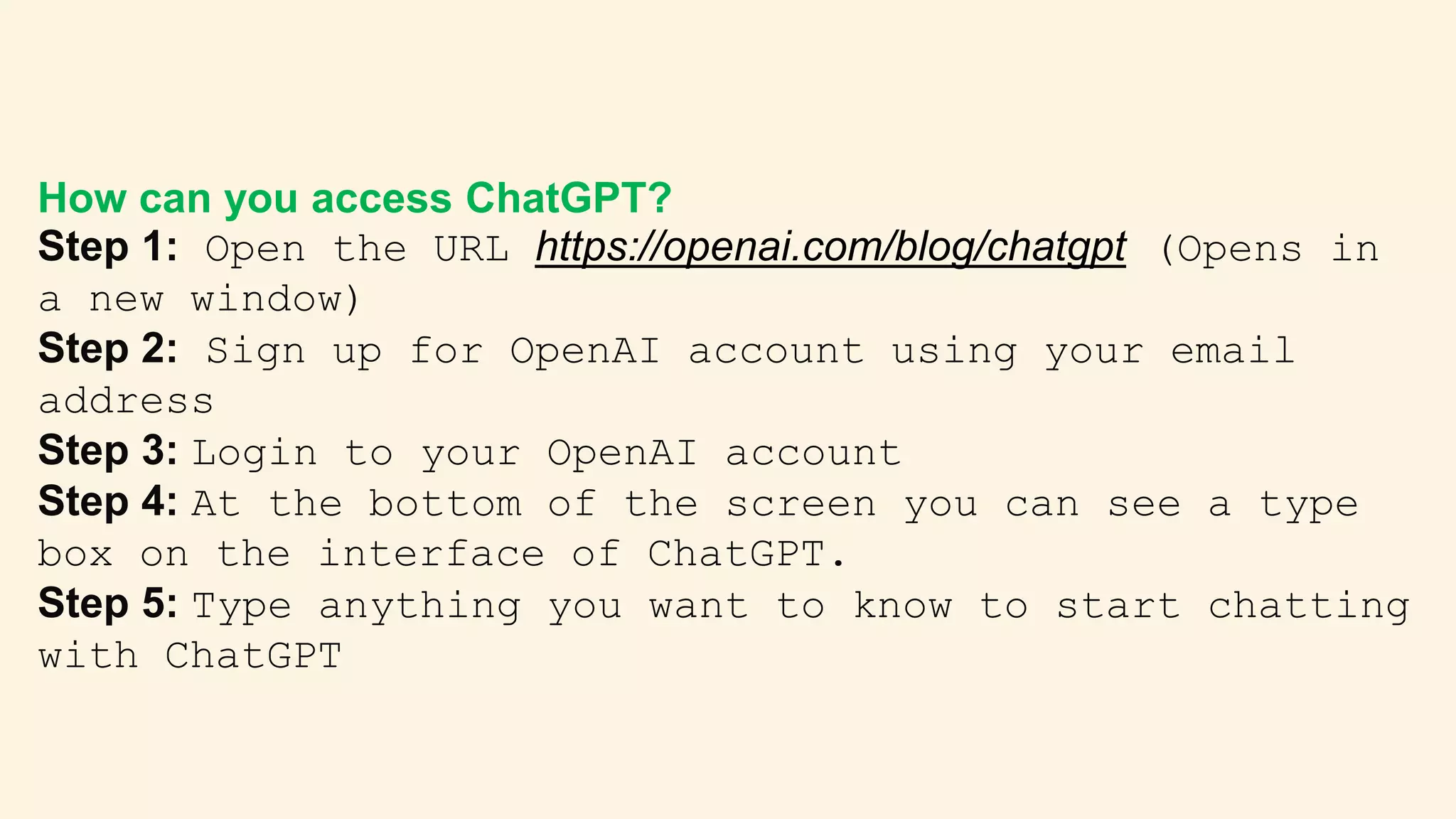 How can you access ChatGPT?
Step 1: Open the URL https://openai.com/blog/chatgpt (Opens in
a new window)
Step 2: Sign up for OpenAI account using your email
address
Step 3: Login to your OpenAI account
Step 4: At the bottom of the screen you can see a type
box on the interface of ChatGPT.
Step 5: Type anything you want to know to start chatting
with ChatGPT
 