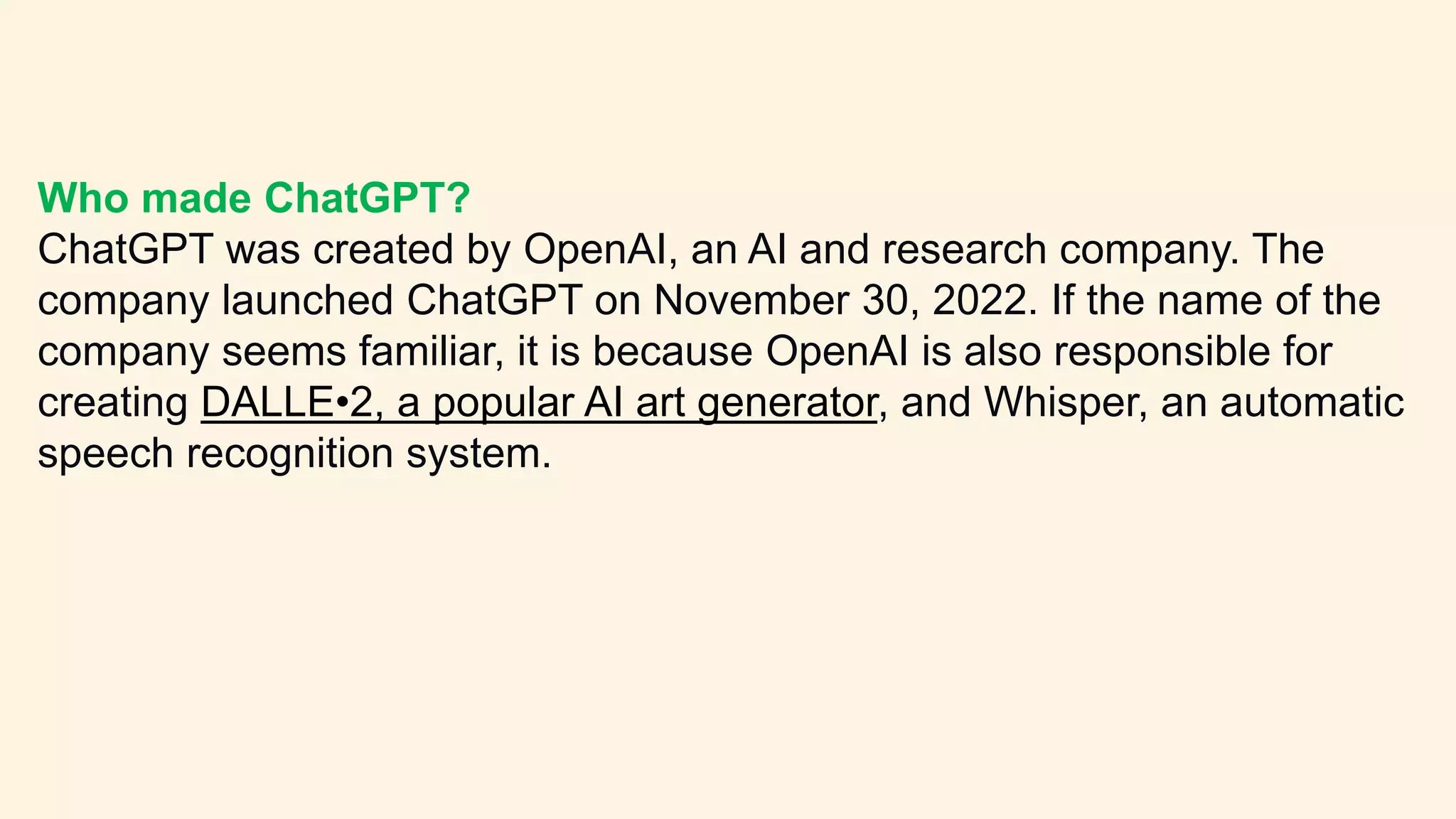 Who made ChatGPT?
ChatGPT was created by OpenAI, an AI and research company. The
company launched ChatGPT on November 30, 2022. If the name of the
company seems familiar, it is because OpenAI is also responsible for
creating DALLE•2, a popular AI art generator, and Whisper, an automatic
speech recognition system.
 