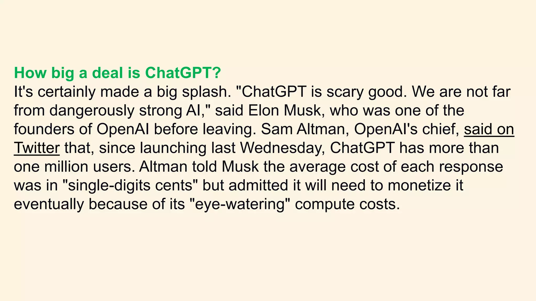 How big a deal is ChatGPT?
It's certainly made a big splash. "ChatGPT is scary good. We are not far
from dangerously strong AI," said Elon Musk, who was one of the
founders of OpenAI before leaving. Sam Altman, OpenAI's chief, said on
Twitter that, since launching last Wednesday, ChatGPT has more than
one million users. Altman told Musk the average cost of each response
was in "single-digits cents" but admitted it will need to monetize it
eventually because of its "eye-watering" compute costs.
 
