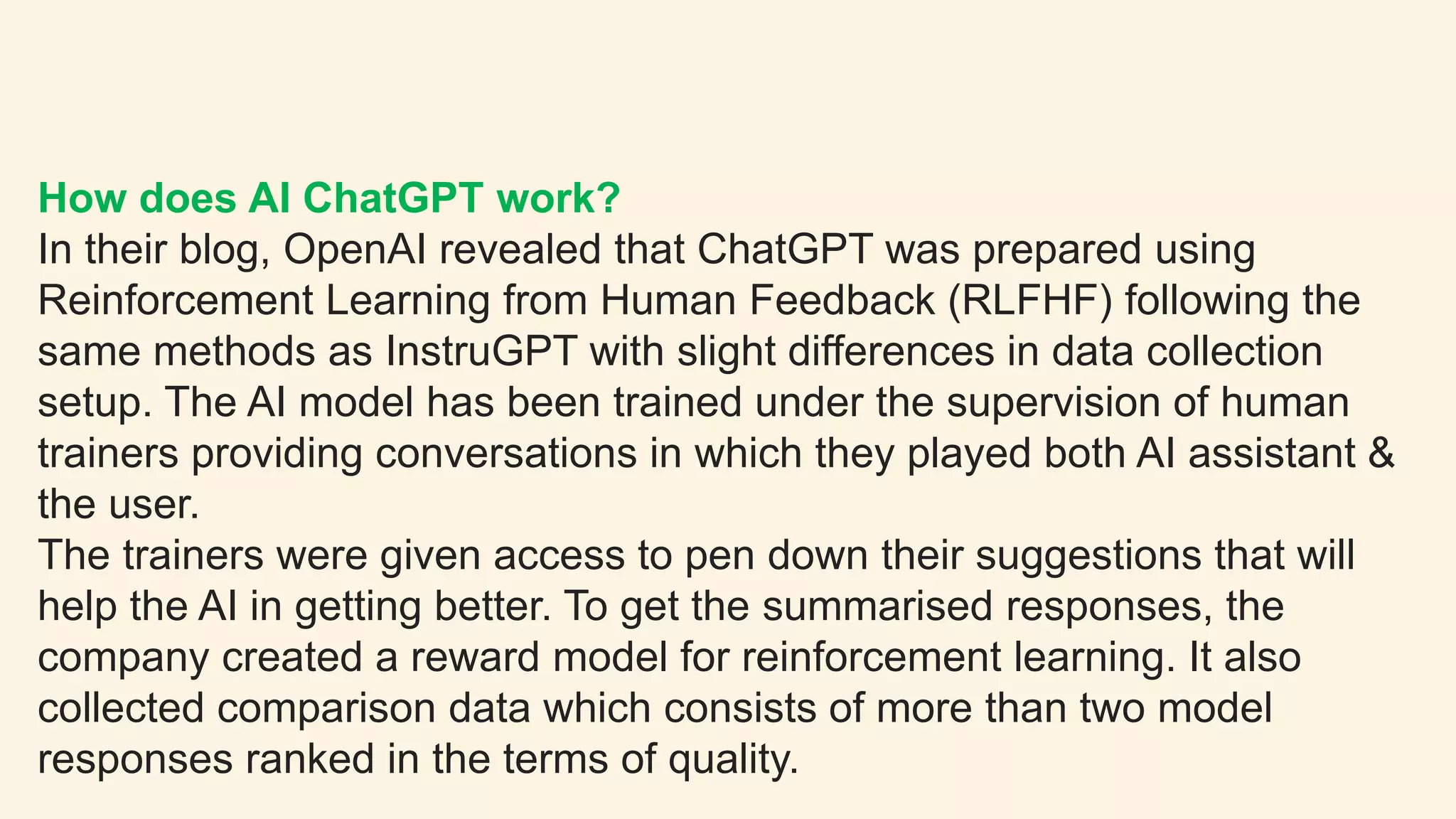 How does AI ChatGPT work?
In their blog, OpenAI revealed that ChatGPT was prepared using
Reinforcement Learning from Human Feedback (RLFHF) following the
same methods as InstruGPT with slight differences in data collection
setup. The AI model has been trained under the supervision of human
trainers providing conversations in which they played both AI assistant &
the user.
The trainers were given access to pen down their suggestions that will
help the AI in getting better. To get the summarised responses, the
company created a reward model for reinforcement learning. It also
collected comparison data which consists of more than two model
responses ranked in the terms of quality.
 