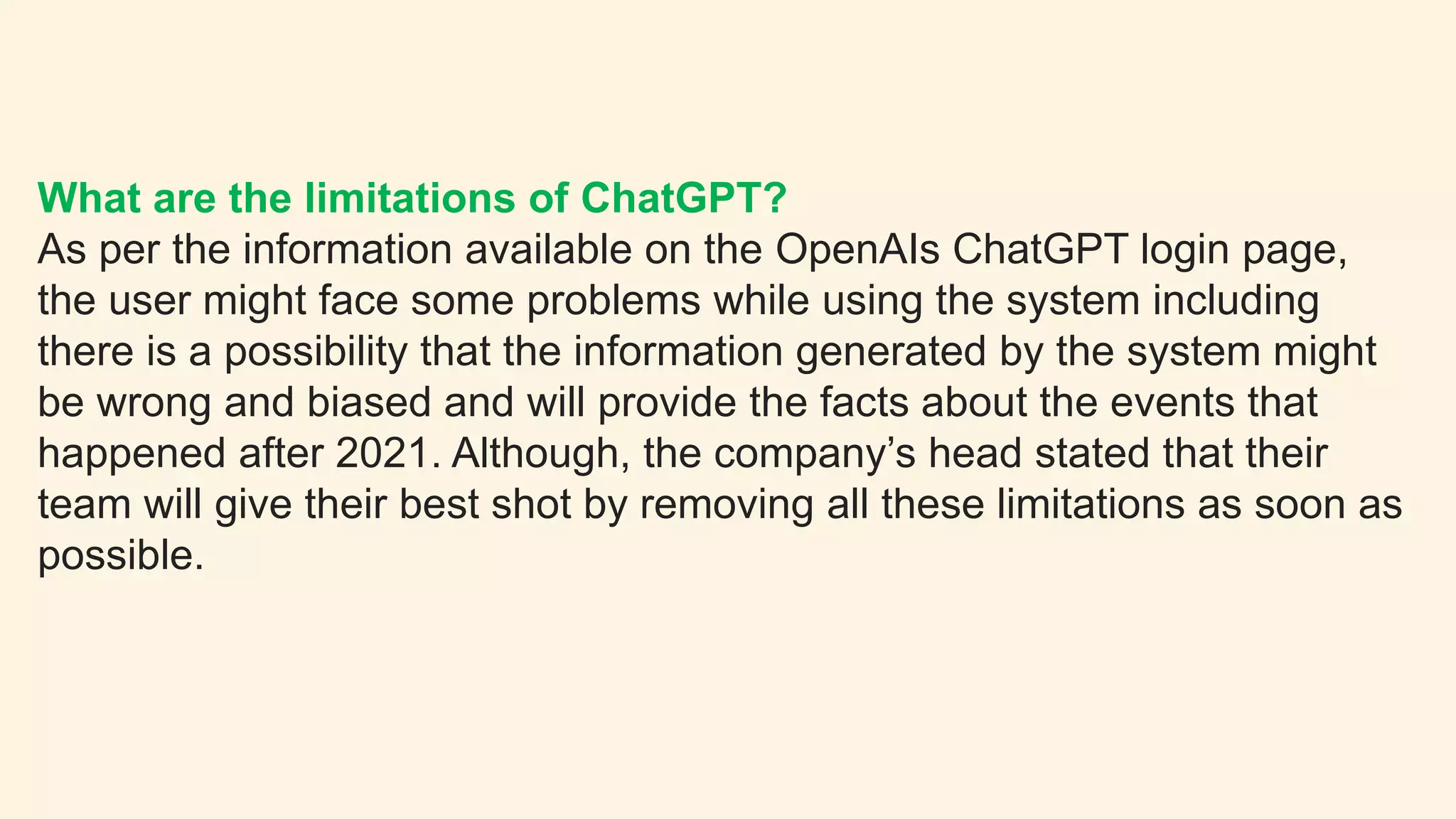 What are the limitations of ChatGPT?
As per the information available on the OpenAIs ChatGPT login page,
the user might face some problems while using the system including
there is a possibility that the information generated by the system might
be wrong and biased and will provide the facts about the events that
happened after 2021. Although, the company’s head stated that their
team will give their best shot by removing all these limitations as soon as
possible.
 