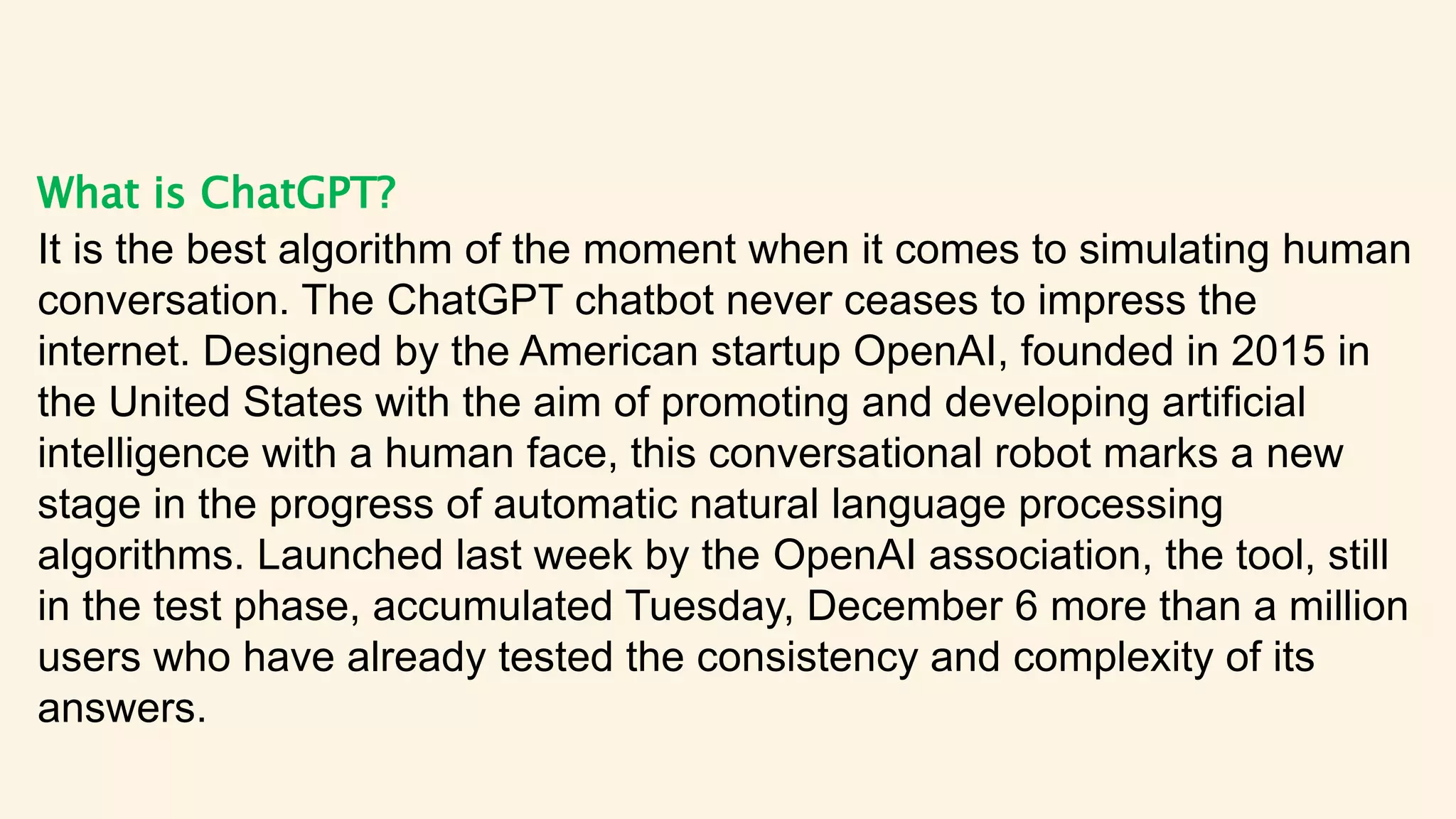 What is ChatGPT?
It is the best algorithm of the moment when it comes to simulating human
conversation. The ChatGPT chatbot never ceases to impress the
internet. Designed by the American startup OpenAI, founded in 2015 in
the United States with the aim of promoting and developing artificial
intelligence with a human face, this conversational robot marks a new
stage in the progress of automatic natural language processing
algorithms. Launched last week by the OpenAI association, the tool, still
in the test phase, accumulated Tuesday, December 6 more than a million
users who have already tested the consistency and complexity of its
answers.
 