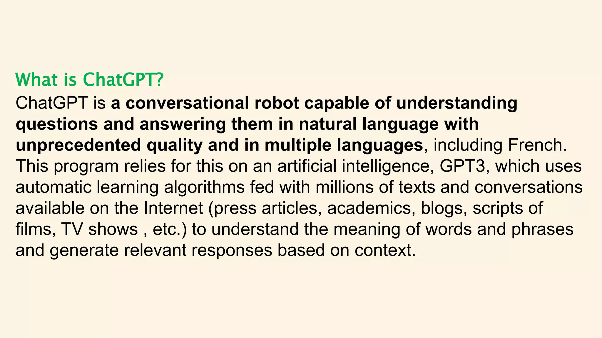 What is ChatGPT?
ChatGPT is a conversational robot capable of understanding
questions and answering them in natural language with
unprecedented quality and in multiple languages, including French.
This program relies for this on an artificial intelligence, GPT3, which uses
automatic learning algorithms fed with millions of texts and conversations
available on the Internet (press articles, academics, blogs, scripts of
films, TV shows , etc.) to understand the meaning of words and phrases
and generate relevant responses based on context.
 