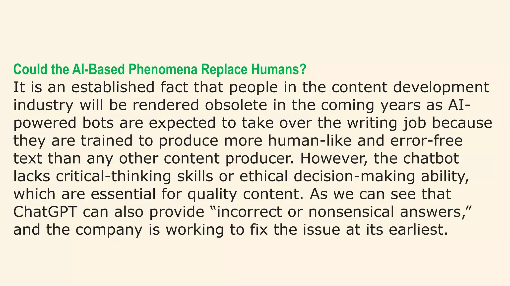 Could the AI-Based Phenomena Replace Humans?
It is an established fact that people in the content development
industry will be rendered obsolete in the coming years as AI-
powered bots are expected to take over the writing job because
they are trained to produce more human-like and error-free
text than any other content producer. However, the chatbot
lacks critical-thinking skills or ethical decision-making ability,
which are essential for quality content. As we can see that
ChatGPT can also provide “incorrect or nonsensical answers,”
and the company is working to fix the issue at its earliest.
 