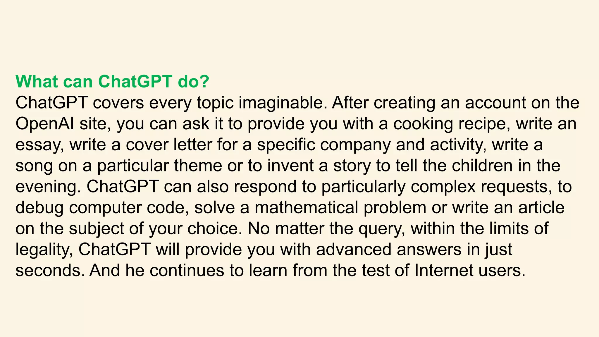 What can ChatGPT do?
ChatGPT covers every topic imaginable. After creating an account on the
OpenAI site, you can ask it to provide you with a cooking recipe, write an
essay, write a cover letter for a specific company and activity, write a
song on a particular theme or to invent a story to tell the children in the
evening. ChatGPT can also respond to particularly complex requests, to
debug computer code, solve a mathematical problem or write an article
on the subject of your choice. No matter the query, within the limits of
legality, ChatGPT will provide you with advanced answers in just
seconds. And he continues to learn from the test of Internet users.
 