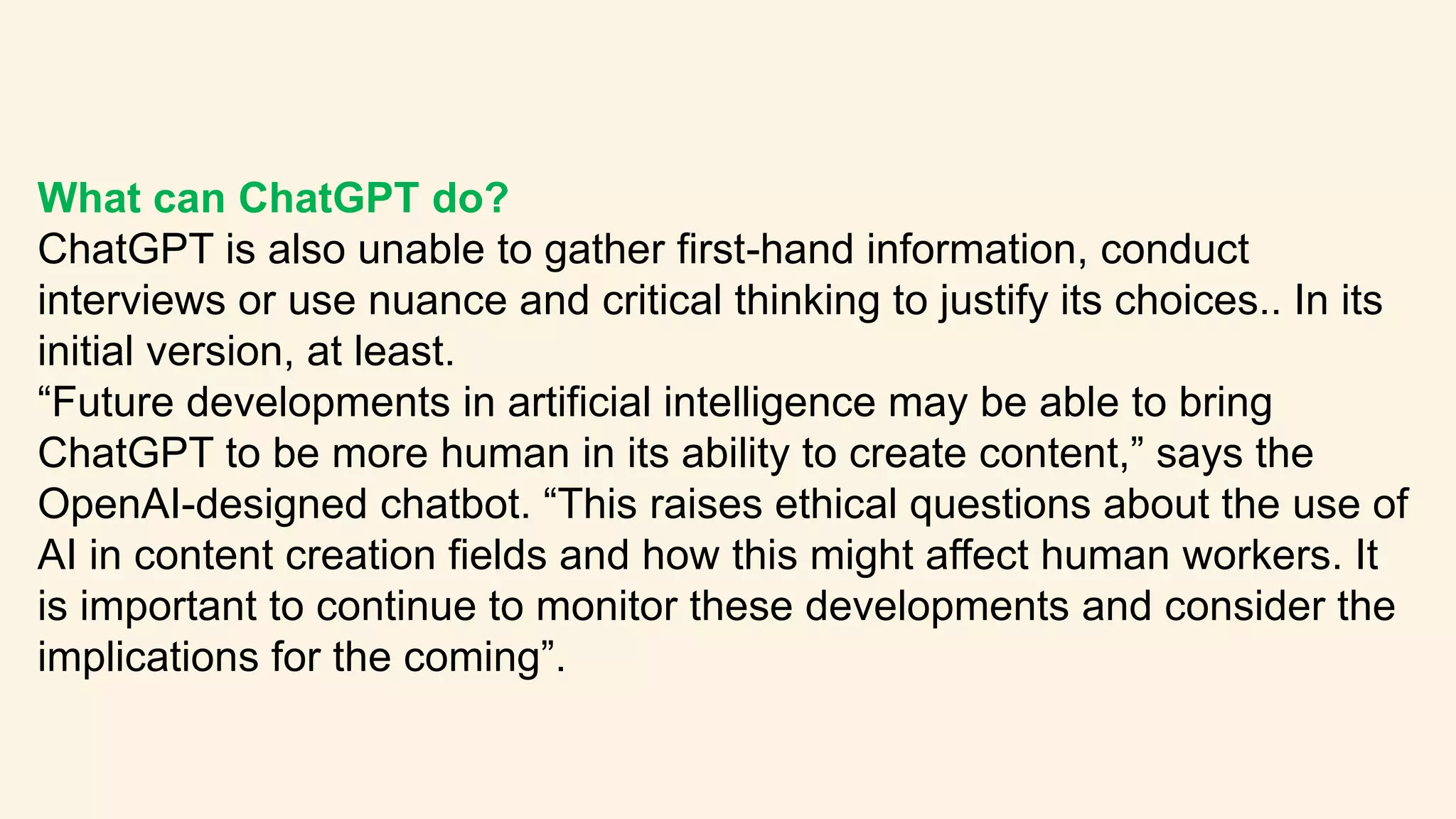 What can ChatGPT do?
ChatGPT is also unable to gather first-hand information, conduct
interviews or use nuance and critical thinking to justify its choices.. In its
initial version, at least.
“Future developments in artificial intelligence may be able to bring
ChatGPT to be more human in its ability to create content,” says the
OpenAI-designed chatbot. “This raises ethical questions about the use of
AI in content creation fields and how this might affect human workers. It
is important to continue to monitor these developments and consider the
implications for the coming”.
 