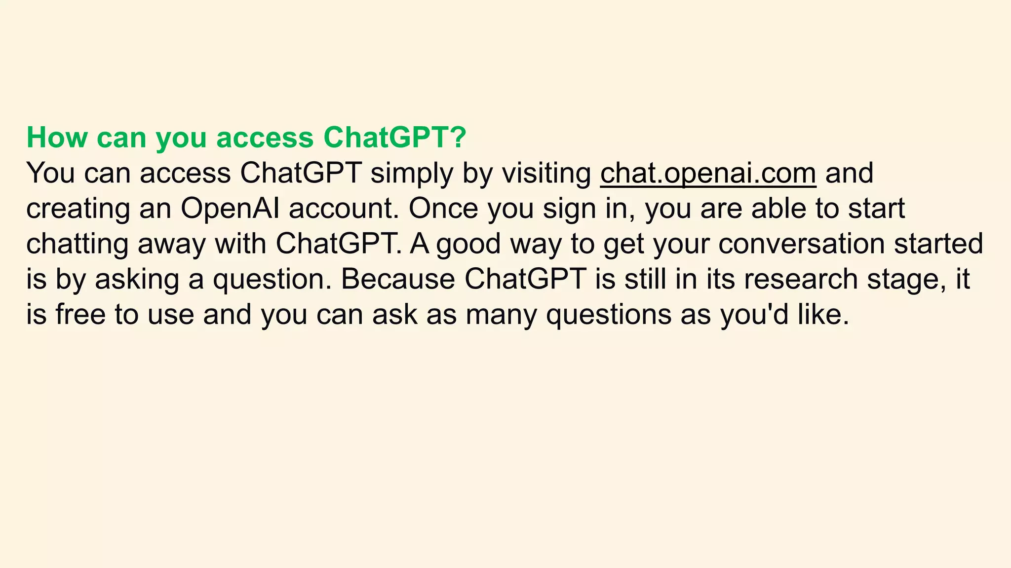 How can you access ChatGPT?
You can access ChatGPT simply by visiting chat.openai.com and
creating an OpenAI account. Once you sign in, you are able to start
chatting away with ChatGPT. A good way to get your conversation started
is by asking a question. Because ChatGPT is still in its research stage, it
is free to use and you can ask as many questions as you'd like.
 