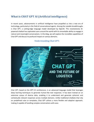 What is CHAT GPT AI (Artificial intelligence)
In recent years, advancements in artificial intelligence have propelled us into a new era of
technology, particularly in the field of conversational agents. Among the notable breakthroughs
is Chat GPT, a cutting-edge language model developed by OpenAI. This revolutionary AI-
powered chatbot has captivated users around the world with its remarkable ability to engage in
natural and meaningful conversations. In this blog, we will explore the incredible capabilities of
Chat GPT and discuss its profound impact on various domains.
Understanding Chat GPT:
Chat GPT, based on the GPT-3.5 architecture, is an advanced language model that leverages
deep learning techniques to generate human-like text responses. It has been trained on an
extensive corpus of diverse data, enabling it to understand and generate coherent and
contextually relevant responses across multiple domains. Unlike traditional chatbots that rely
on predefined rules or templates, Chat GPT utilizes a more flexible and adaptive approach,
making it capable of handling complex conversations with ease.
 