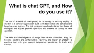 What is chat GPT, and How
do you use it?
The use of AI(Artificial Intelligence) in technology is evolving rapidly. A
chatbot is a software application built to imitate human-like conversations
based on user queries. The bot remembers and understands the thread of
dialogues and applies previous questions and answers to convey its next
question.
The tools are knowledgeable; although they are not omniscient, they can
become creative and authoritative. However, the maker of ChatGPT is
cautious that only gives correct information sometimes. So trade with
caution.
 