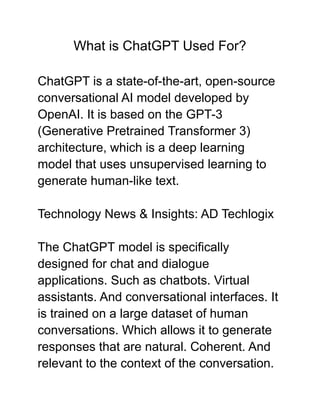 What is ChatGPT Used For?
ChatGPT is a state-of-the-art, open-source
conversational AI model developed by
OpenAI. It is based on the GPT-3
(Generative Pretrained Transformer 3)
architecture, which is a deep learning
model that uses unsupervised learning to
generate human-like text.
Technology News & Insights: AD Techlogix
The ChatGPT model is specifically
designed for chat and dialogue
applications. Such as chatbots. Virtual
assistants. And conversational interfaces. It
is trained on a large dataset of human
conversations. Which allows it to generate
responses that are natural. Coherent. And
relevant to the context of the conversation.
 
