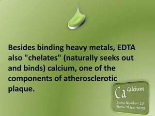 Besides binding heavy metals, EDTA
also "chelates" (naturally seeks out
and binds) calcium, one of the
components of atherosclerotic
plaque.
 