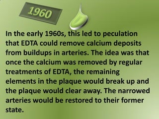 In the early 1960s, this led to peculation
that EDTA could remove calcium deposits
from buildups in arteries. The idea was that
once the calcium was removed by regular
treatments of EDTA, the remaining
elements in the plaque would break up and
the plaque would clear away. The narrowed
arteries would be restored to their former
state.
 