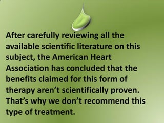 After carefully reviewing all the
available scientific literature on this
subject, the American Heart
Association has concluded that the
benefits claimed for this form of
therapy aren’t scientifically proven.
That’s why we don’t recommend this
type of treatment.
 