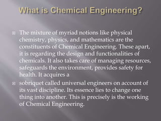  The mixture of myriad notions like physical
chemistry, physics, and mathematics are the
constituents of Chemical Engineering. These apart,
it is regarding the design and functionalities of
chemicals. It also takes care of managing resources,
safeguards the environment, provides safety for
health. It acquires a
 sobriquet called universal engineers on account of
its vast discipline. Its essence lies to change one
thing into another. This is precisely is the working
of Chemical Engineering.
 