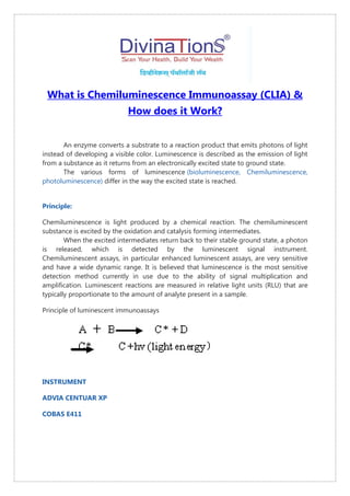 What is Chemiluminescence Immunoassay (CLIA) &
How does it Work?
An enzyme converts a substrate to a reaction product that emits photons of light
instead of developing a visible color. Luminescence is described as the emission of light
from a substance as it returns from an electronically excited state to ground state.
The various forms of luminescence (bioluminescence, Chemiluminescence,
photoluminescence) differ in the way the excited state is reached.
Principle:
Chemiluminescence is light produced by a chemical reaction. The chemiluminescent
substance is excited by the oxidation and catalysis forming intermediates.
When the excited intermediates return back to their stable ground state, a photon
is released, which is detected by the luminescent signal instrument.
Chemiluminescent assays, in particular enhanced luminescent assays, are very sensitive
and have a wide dynamic range. It is believed that luminescence is the most sensitive
detection method currently in use due to the ability of signal multiplication and
amplification. Luminescent reactions are measured in relative light units (RLU) that are
typically proportionate to the amount of analyte present in a sample.
Principle of luminescent immunoassays
INSTRUMENT
ADVIA CENTUAR XP
COBAS E411
 