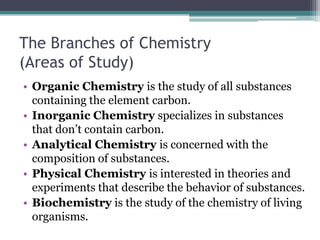 The Branches of Chemistry (Areas of Study)Organic Chemistry is the study of all substances containing the element carbon.Inorganic Chemistry specializes in substances that don’t contain carbon.Analytical Chemistry is concerned with the composition of substances.Physical Chemistry is interested in theories and experiments that describe the behavior of substances.Biochemistry is the study of the chemistry of living organisms.