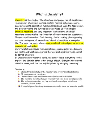 What is chemistry?
chemistry is the study of the structure and properties of substances.
 Examples of chemicals: plastics, metals, fabrics, adhesives, paints,
dyes detergents, cosmetics, fuels and medicines. Even the food we eat,
the air we breathe and our bodies are all made up of chemicals.
chemical reactions, are very important in chemistry. Chemical
reactions always involve the formation of one or more new substances.
They occur all around us: fuels burning, foods cooking, plants growing
and cars rusting are all examples of chemical reactions in everyday
life. The main raw materials are coal, crude oil, natural gas, metal ores,
minerals, air and water.
Unfortunately we misuse them sometimes, causing pollution, damaging
our health and wasting resources. Serious problems like these cannot
be solved unless we
all understand our material world. We cannot leave everything to the
expert, and common sense is not always enough. Everyone needs some
chemical sense, and this can only be gained by studying chemistry.

Summary:
    Chemistry is the study of the structure and properties of substances.
    All substances are chemicals.
    Chemical reactions involve the formation of new substances.
    The chemical industry changes raw materials into more useful products.
    The main raw materials are coal, crude oil, natural gas, metal ores,
    minerals, air and water
    A knowledge of chemistry is necessary to understand our material world.,
 