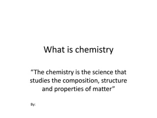 What is chemistry
“The chemistry is the science that
studies the composition, structure
and properties of matter”
By:
 
