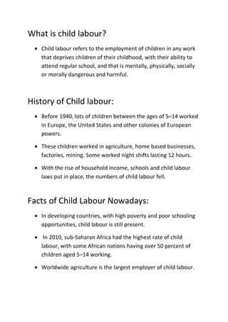 What is child labour?
• Child labour refers to the employment of children in any work
that deprives children of their childhood, with their ability to
attend regular school, and that is mentally, physically, socially
or morally dangerous and harmful.

History of Child labour:
• Before 1940, lots of children between the ages of 5–14 worked
in Europe, the United States and other colonies of European
powers.
• These children worked in agriculture, home based businesses,
factories, mining. Some worked night shifts lasting 12 hours.
• With the rise of household income, schools and child labour
laws put in place, the numbers of child labour fell.

Facts of Child Labour Nowadays:
• In developing countries, with high poverty and poor schooling
opportunities, child labour is still present.
• In 2010, sub-Saharan Africa had the highest rate of child
labour, with some African nations having over 50 percent of
children aged 5–14 working.
• Worldwide agriculture is the largest employer of child labour.

 