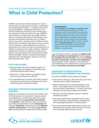 Child Protection INFORMATION Sheet

What is Child Protection?

UNICEF uses the term ‘child protection’ to refer to
preventing and responding to violence, exploitation
                                                              HUMAN RIGHTS
and abuse against children – including commercial
                                                              The Convention on the Rights of the Child (1989)
sexual exploitation, trafficking, child labour and            outlines the fundamental rights of children, in-
harmful traditional practices, such as female geni-           cluding the right to be protected from economic
tal mutilation/cutting and child marriage. UNICEF’s           exploitation and harmful work, from all forms of
child protection programmes also target children              sexual exploitation and abuse, and from physi-
who are uniquely vulnerable to these abuses, such             cal or mental violence, as well as ensuring that
as when living without parental care, in conflict             children will not be separated from their family
with the law and in armed conflict. Violations of the         against their will. These rights are further refined
child’s right to protection take place in every country       by two Optional Protocols, one on the sale of
and are massive, under-recognized and under-re-               children, child prostitution and child pornog-
                                                              raphy, and the other on the involvement of
ported barriers to child survival and development, in
                                                              children in armed conflict.
addition to being human rights violations. Children
subjected to violence, exploitation, abuse and ne-
glect are at risk of death, poor physical and mental
                                                          and civil society partners; developing children’s life
health, HIV/AIDS infection, educational problems,
                                                          skills, knowledge and participation; building capac-
displacement, homelessness, vagrancy and poor
                                                          ity of families and communities; providing essential
parenting skills later in life.
                                                          services for prevention, recovery and reintegration,
                                                          including basic health, education and protection;
                                                          and establishing and implementing ongoing and ef-
Facts and figures                                         fective monitoring, reporting and oversight.
•	
  Approximately 126 million children aged 5–17
  are believed to be engaged in hazardous work,
  excluding child domestic labour1.                       Strategies to strengthen the
•	
  More than 1 million children worldwide are de-          protective environment for children
  tained by law enforcement officials.2                   The work of UNICEF and its partners includes:
•	It is estimated that more than 130 million women       •	International advocacy, often with the use of inter-
   and girls alive today have undergone some form            national human rights mechanisms
   of female genital mutilation/cutting.3
                                                          •	National advocacy and initiating dialogue at all
                                                            levels – from government to communities, fami-
BUILDING A PROTECTIVE ENVIRONMENT FOR                       lies and children themselves – in order to promote
                                                            attitudes and practices protective of children
CHILDREN
Building a protective environment for children that       •	Inclusion of child protection issues in national
will help prevent and respond to violence, abuse              development plans
and exploitation involves eight essential compo-          •	Law-based approaches, emphasizing the impor-
nents: Strengthening government commitment                  tance of knowing, understanding, accepting and
and capacity to fulfil children’s right to protection;      enforcing legal standards in child protection
promoting the establishment and enforcement of
adequate legislation; addressing harmful attitudes,       •	
                                                            Community-based approaches that promote and
customs and practices; encouraging open discus-             strengthen the capacity of families and communi-
sion of child protection issues that includes media         ties to address child protection issues
 