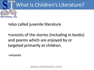 What is Children’s Literature?


•also called juvenile literature

•consists of the stories (including in books)
and poems which are enjoyed by or
targeted primarily at children.

-wikipedia


             www.switotwins.com
 