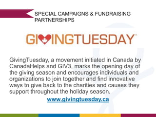 SPECIAL CAMPAIGNS & FUNDRAISING
PARTNERSHIPS

GivingTuesday, a movement initiated in Canada by
CanadaHelps and GIV3, marks the opening day of
the giving season and encourages individuals and
organizations to join together and find innovative
ways to give back to the charities and causes they
support throughout the holiday season.
www.givingtuesday.ca

 
