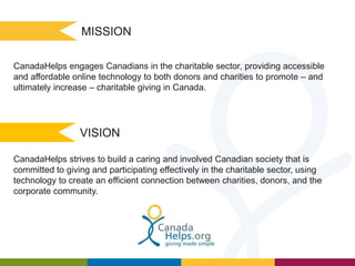 MISSION
CanadaHelps engages Canadians in the charitable sector, providing accessible
and affordable online technology to both donors and charities to promote – and
ultimately increase – charitable giving in Canada.

VISION
CanadaHelps strives to build a caring and involved Canadian society that is
committed to giving and participating effectively in the charitable sector, using
technology to create an efficient connection between charities, donors, and the
corporate community.

 