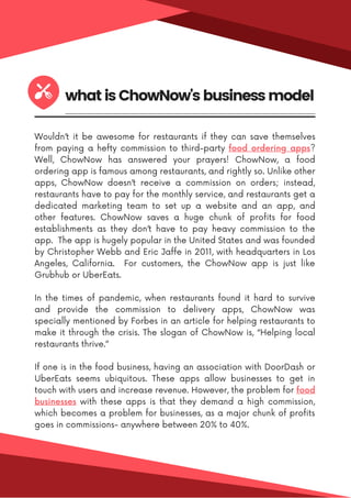 Wouldn’t it be awesome for restaurants if they can save themselves
from paying a hefty commission to third-party food ordering apps?
Well, ChowNow has answered your prayers! ChowNow, a food
ordering app is famous among restaurants, and rightly so. Unlike other
apps, ChowNow doesn’t receive a commission on orders; instead,
restaurants have to pay for the monthly service, and restaurants get a
dedicated marketing team to set up a website and an app, and
other features. ChowNow saves a huge chunk of profits for food
establishments as they don’t have to pay heavy commission to the
app. The app is hugely popular in the United States and was founded
by Christopher Webb and Eric Jaffe in 2011, with headquarters in Los
Angeles, California. For customers, the ChowNow app is just like
Grubhub or UberEats.
In the times of pandemic, when restaurants found it hard to survive
and provide the commission to delivery apps, ChowNow was
specially mentioned by Forbes in an article for helping restaurants to
make it through the crisis. The slogan of ChowNow is, “Helping local
restaurants thrive.”
If one is in the food business, having an association with DoorDash or
UberEats seems ubiquitous. These apps allow businesses to get in
touch with users and increase revenue. However, the problem for food
businesses with these apps is that they demand a high commission,
which becomes a problem for businesses, as a major chunk of profits
goes in commissions- anywhere between 20% to 40%.
what is ChowNow's business model
 