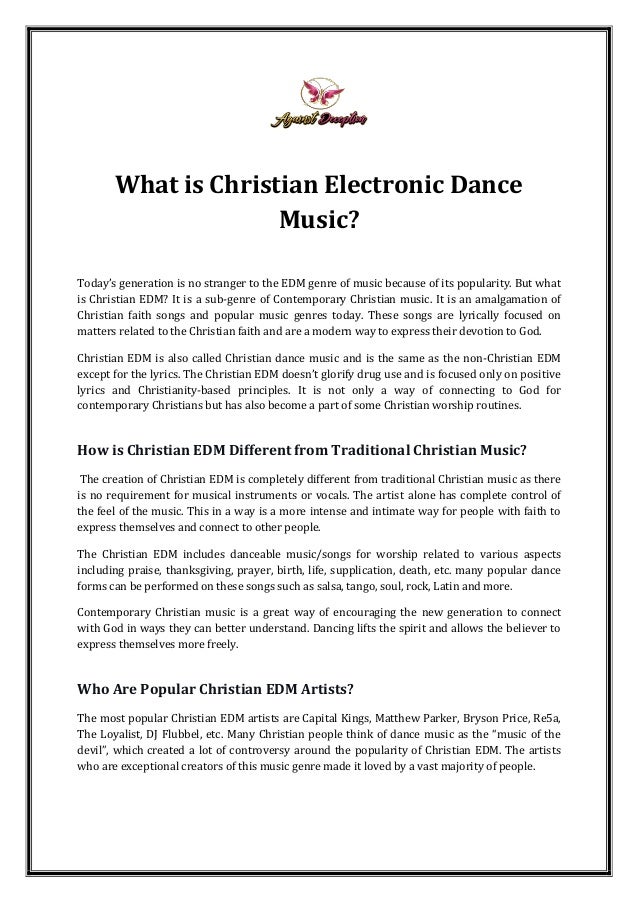 What is Christian Electronic Dance
Music?
Today’s generation is no stranger to the EDM genre of music because of its popularity. But what
is Christian EDM? It is a sub-genre of Contemporary Christian music. It is an amalgamation of
Christian faith songs and popular music genres today. These songs are lyrically focused on
matters related to the Christian faith and are a modern way to express their devotion to God.
Christian EDM is also called Christian dance music and is the same as the non-Christian EDM
except for the lyrics. The Christian EDM doesn’t glorify drug use and is focused only on positive
lyrics and Christianity-based principles. It is not only a way of connecting to God for
contemporary Christians but has also become a part of some Christian worship routines.
How is Christian EDM Different from Traditional Christian Music?
The creation of Christian EDM is completely different from traditional Christian music as there
is no requirement for musical instruments or vocals. The artist alone has complete control of
the feel of the music. This in a way is a more intense and intimate way for people with faith to
express themselves and connect to other people.
The Christian EDM includes danceable music/songs for worship related to various aspects
including praise, thanksgiving, prayer, birth, life, supplication, death, etc. many popular dance
forms can be performed on these songs such as salsa, tango, soul, rock, Latin and more.
Contemporary Christian music is a great way of encouraging the new generation to connect
with God in ways they can better understand. Dancing lifts the spirit and allows the believer to
express themselves more freely.
Who Are Popular Christian EDM Artists?
The most popular Christian EDM artists are Capital Kings, Matthew Parker, Bryson Price, Re5a,
The Loyalist, DJ Flubbel, etc. Many Christian people think of dance music as the “music of the
devil”, which created a lot of controversy around the popularity of Christian EDM. The artists
who are exceptional creators of this music genre made it loved by a vast majority of people.
 