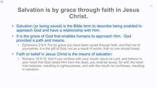 10
Salvation is by grace through faith in Jesus
Christ.
• Salvation (or being saved) is the Bible term to describe being enabled to
approach God and have a relationship with Him.
• It is the grace of God that enables humans to approach Him. God
provided a path and means.
• Ephesians 2:8-9 For by grace you have been saved through faith; and that not of
yourselves, it is the gift of God; not as a result of works, that no one should boast.
• Faith or belief in Jesus Christ is the means of salvation:
• Romans 10:9-10 that if you confess with your mouth Jesus as Lord, and believe in
your heart that God raised Him from the dead, you shall be saved; for with the heart
man believes, resulting in righteousness, and with the mouth he confesses, resulting
in salvation.
10
 