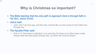 11
Why is Christmas so important?
• The Bible teaches that the only path to approach God is through faith in
His Son, Jesus Christ.
• Jesus said:
• John 14:6 “I am the way, and the truth, and the life; no one comes to the Father but
through me.”
• The Apostle Peter said:
• Acts 4:12 “And there is salvation in no one else; for there is no other name under
heaven that has been given among men, by which we must be saved.”
11
 