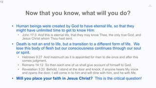 12
Now that you know, what will you do?
• Human beings were created by God to have eternal life, so that they
might have unlimited time to get to know Him:
• John 17:3 And this is eternal life, that they may know Thee, the only true God, and
Jesus Christ whom Thou hast sent.
• Death is not an end to life, but a transition to a different form of life. We
lose this body of flesh but our consciousness continues through our soul
or spirit.
• Hebrews 9:27 And inasmuch as it is appointed for men to die once and after this
comes judgment,
• Romans 14:12 So then each one of us shall give account of himself to God.
• Revelation 3:20 Behold, I stand at the door and knock; if anyone hears My voice
and opens the door, I will come in to him and will dine with him, and he with Me.
• Will you place your faith in Jesus Christ? This is the critical question!
12
 