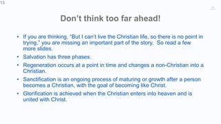 13
Don’t think too far ahead!
• If you are thinking, “But I can’t live the Christian life, so there is no point in
trying,” you are missing an important part of the story. So read a few
more slides.
• Salvation has three phases.
• Regeneration occurs at a point in time and changes a non-Christian into a
Christian.
• Sanctification is an ongoing process of maturing or growth after a person
becomes a Christian, with the goal of becoming like Christ.
• Glorification is achieved when the Christian enters into heaven and is
united with Christ.
13
 