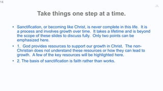 14
Take things one step at a time.
• Sanctification, or becoming like Christ, is never complete in this life. It is
a process and involves growth over time. It takes a lifetime and is beyond
the scope of these slides to discuss fully. Only two points can be
emphasized here.
• 1. God provides resources to support our growth in Christ. The non-
Christian does not understand these resources or how they can lead to
growth. A few of the key resources will be highlighted here.
• 2. The basis of sanctification is faith rather than works.
14
 