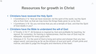 15
Resources for growth in Christ
• Christians have received the Holy Spirit:
• I Corinthians 2:12 Now we have received, not the spirit of the world, but the Spirit
who is from God, so that we may know the things freely given to us by God,
• I Corinthians 3:16 Do you not know that you are a temple of God, and that the Spirit
of God dwells in you?
• Christians have the Bible to understand the will of God:
• II Timothy 3:16-17 All Scripture is inspired by God and profitable for teaching, for
reproof, for correction, for training in righteousness; that the man of God may be
adequate, equipped for every good work.
• Hebrews 4:12 For the word of God is living and active and sharper than any two-
edged sword, and piercing as far as the division of soul and spirit, of both joints and
marrow, and able to judge the thoughts and intentions of the heart.
15
 