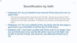 18
Sanctification by faith
• Colossians 2:6 As you therefore have received Christ Jesus the Lord, so
walk in Him
• How did we receive Christ Jesus the Lord? By faith. So how do we walk in Him?
How are we sanctified? By faith. Our growth in the Christian faith comes from God,
not from our own works and effort. It is God who is at work in us through the Holy
Spirit.
• Philippians 1:6 For I am confident of this very thing, that He who began a
good work in you will perfect it until the day of Christ Jesus.
• Galatians 2:20 I have been crucified with Christ; and it is no longer I who
live, but Christ lives in me; and the life which I now live in the flesh I live
by faith in the Son of God, who loved me, and delivered Himself up for
me.
18
 