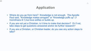 20
Application
• Where do you go from here? Knowledge is not enough. The Apostle
Paul said, “Knowledge makes arrogant” or “Knowledge puffs up” (1
Corinthians 8:1) but love edifies or builds up.
• If you are not yet a Christian, is it time to make that decision? Or if not,
take steps to get questions answered and/or do further research?
• If you are a Christian, or Christian leader, do you see any action steps to
take?
20
 