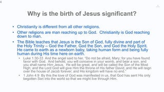 4
Why is the birth of Jesus significant?
• Christianity is different from all other religions.
• Other religions are man reaching up to God. Christianity is God reaching
down to man.
• The Bible teaches that Jesus is the Son of God, fully divine and part of
the Holy Trinity – God the Father, God the Son, and God the Holy Spirit.
He came to earth as a newborn baby, taking human form and being fully
human during His time here on earth.
• Luke 1:30-33 And the angel said to her, “Do not be afraid, Mary; for you have found
favor with God. And behold, you will conceive in your womb, and bear a son, and
you shall name Him Jesus. He will be great, and will be called the Son of the Most
High; and the Lord God will give Him the throne of His father David; and He will reign
over the house of Jacob forever; and His kingdom will have no end.”
• 1 John 4:9 By this the love of God was manifested in us, that God has sent His only
begotten Son into the world so that we might live through Him.
4
 