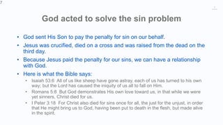 7
God acted to solve the sin problem
• God sent His Son to pay the penalty for sin on our behalf.
• Jesus was crucified, died on a cross and was raised from the dead on the
third day.
• Because Jesus paid the penalty for our sins, we can have a relationship
with God.
• Here is what the Bible says:
• Isaiah 53:6 All of us like sheep have gone astray, each of us has turned to his own
way; but the Lord has caused the iniquity of us all to fall on Him.
• Romans 5:8 But God demonstrates His own love toward us, in that while we were
yet sinners, Christ died for us.
• I Peter 3:18 For Christ also died for sins once for all, the just for the unjust, in order
that He might bring us to God, having been put to death in the flesh, but made alive
in the spirit.
7
 
